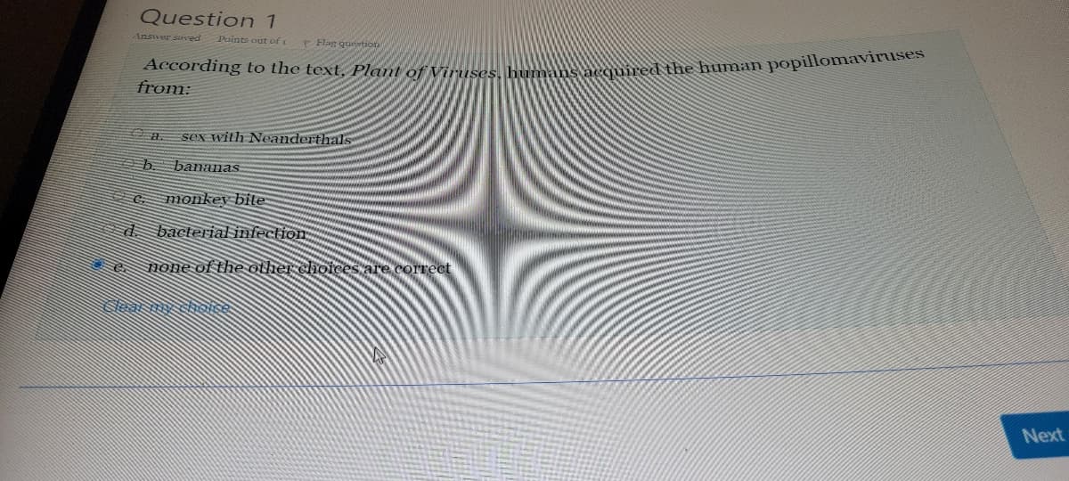 Question 1
Answer saved
Points out of t
Flag question
According to the text, Plant of Viruses,
acquired the human popillomaviruses
from:
sex with Neanderthals
a.
bananas
monkey bite
d bacterial infection
none of the other choices are correct
Next
