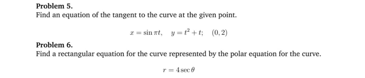 Problem 5.
Find an equation of the tangent to the curve at the given point.
x = sin Tt, y =ť² +t; (0,2)
Problem 6.
Find a rectangular equation for the curve represented by the polar equation for the curve.
r = 4 sec 0
