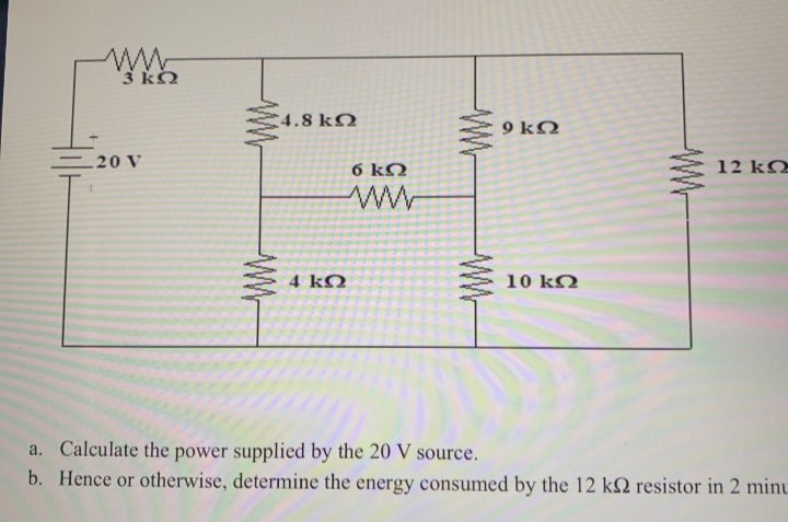 3 ko
4.8 kQ
9 kO
20 V
6 kN
12 kO
4 kO
10 kQ
a. Calculate the power supplied by the 20 V source.
b. Hence or otherwise, determine the energy consumed by the 12 k2 resistor in 2 minu
