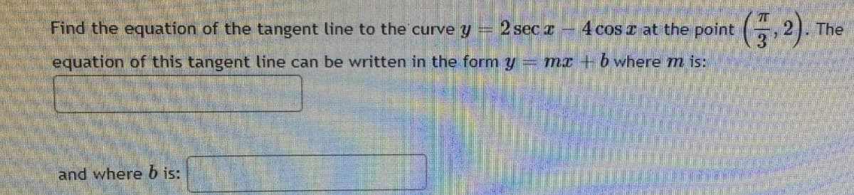 point (7,2).
2 sec -
4 cos z at the
H
Find the equation of the tangent line to the curve y
equation of this tangent line can be written in the form y = mx + b where m is:
and where b is:
The