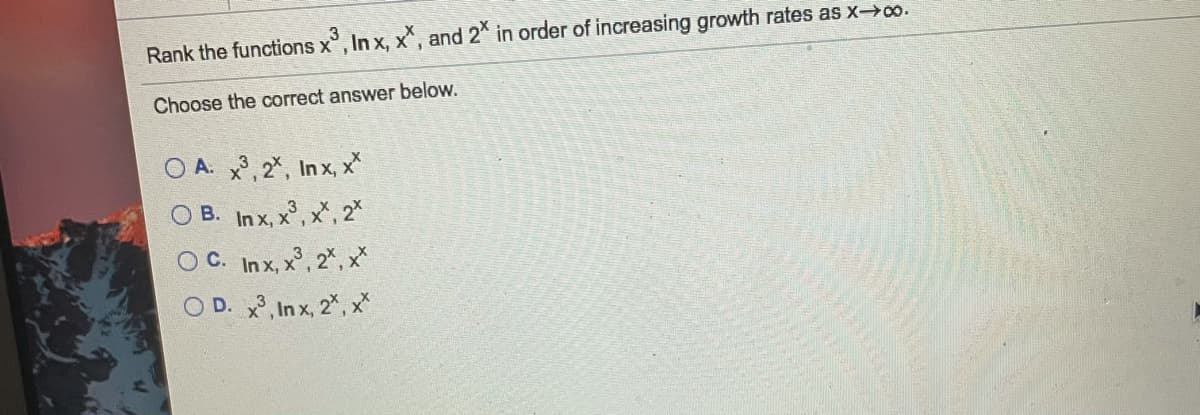 Rank the functions x, In x, x, and 2* in order of increasing growth rates as x-0o.
Choose the correct answer below.
O A. 3, 2*, In x, x
O B. In x, x, x", 2*
OC. In x, x, 2%, x*
O D. x, In x, 2", x*
