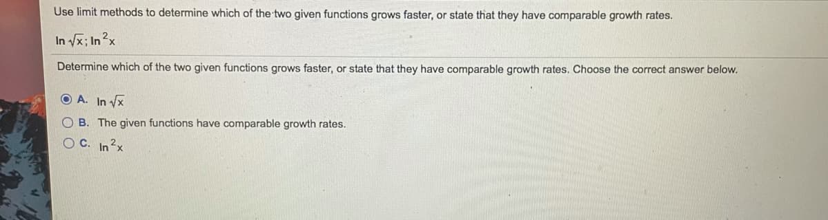 Use limit methods to determine which of the two given functions grows faster, or state that they have comparable growth rates.
In /x; In2x
Determine which of the two given functions grows faster, or state that they have comparable growth rates. Choose the correct answer below.
O A. In vx
B. The given functions have comparable growth rates.
C. In2x
