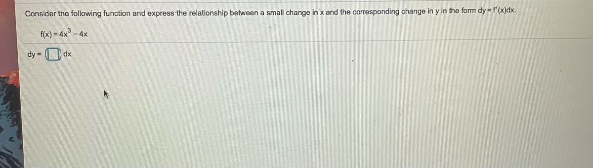 Consider the following function and express the relationship between a small change in x and the corresponding change in y in the form dy =f'(x)dx.
f(x) = 4x° - 4x
dy = D dx
