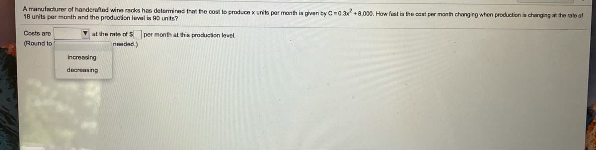 A manufacturer of handcrafted wine racks has determined that the cost to produce x units per month is given by C= 0.3x +8,000. How fast is the cost per month changing when production is changing at the rate of
18 units per month and the production level is 90 units?
Costs are
V at the rate of $per month at this production level.
(Round to
needed.)
increasing
decreasing
