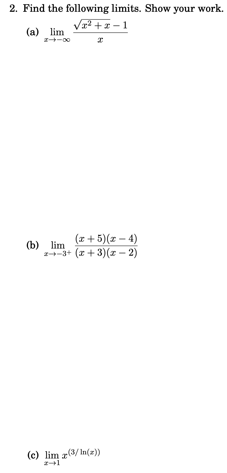 2. Find the following limits. Show your work.
x² + x
1
(a) lim
(x + 5)(x – 4)
(b) lim
x→-3+ (x + 3)(x – 2)
(c) lim x(3/ln(x))
x→1
