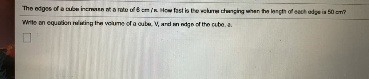 The edges of a cube increase at a rate of 6 cm/s. How fast is the volume changing when the length of each edge is 50 cm?
Write an equation relating the volume of a cube, V, and an edge of the cube, a.
