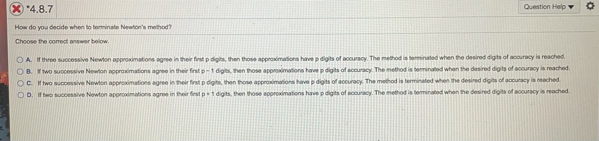 *4.8.7
Question Help ▼
How do you decide when to terminate Newton's method?
Choose the correct answer below.
O A. If three successive Newton approximations agree in their first p digits, then those approximations have p digits of accuracy. The method is terminated when the desired digits of accuracy is reached.
O B. If two successive Newton approximations agree in their first p-1 digits, then those approximations have p digits of accuracy. The method is terminated when the desired digits of accuracy is reached.
O C. If two successive Newton approximations agree in their first p digits, then those approximations have p digits of accuracy. The method is terminated when the desired digits of accuracy is reached.
O D. If two successive Newton approximations agree in their first p+1 digits, then those approximations have p digits of accuracy. The method is terminated when the desired digits of accuracy is reached.
