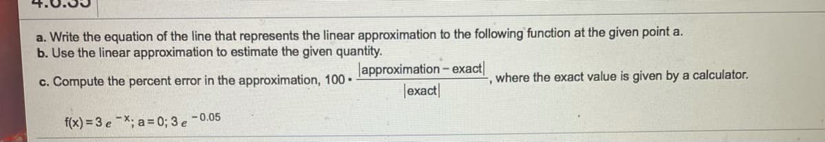 a. Write the equation of the line that represents the linear approximation to the following function at the given point a.
b. Use the linear approximation to estimate the given quantity.
lapproximation - exact|
|exact|
c. Compute the percent error in the approximation, 100 •
where the exact value is given by a calculator.
-0.05
f(x) = 3 eX; a= 0; 3 e
