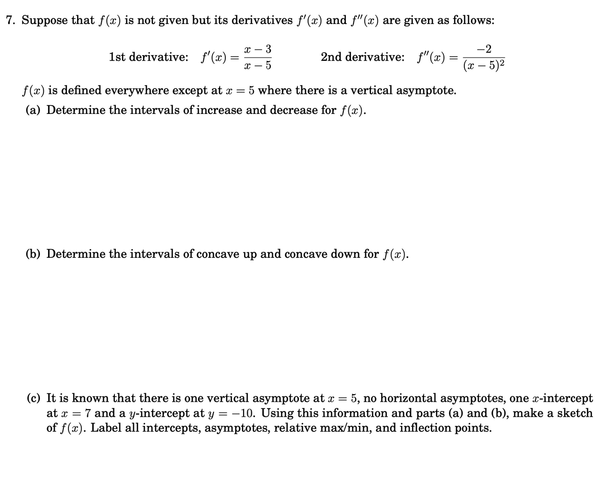 7. Suppose that f(x) is not given but its derivatives f'(x) and f"(x) are given as follows:
х — 3
-2
1st derivative: f'(x) =
2nd derivative: f"(x) =
х — 5
(л — 5)2
|
f (x) is defined everywhere except at x = 5 where there is a vertical asymptote.
(a) Determine the intervals of increase and decrease for f(x).
(b) Determine the intervals of concave up and concave down for f(x).
(c) It is known that there is one vertical asymptote at x = 5, no horizontal asymptotes, one x-intercept
at x = 7 and a y-intercept at y = -10. Using this information and parts (a) and (b), make a sketch
of f(x). Label all intercepts, asymptotes, relative max/min, and inflection points.
