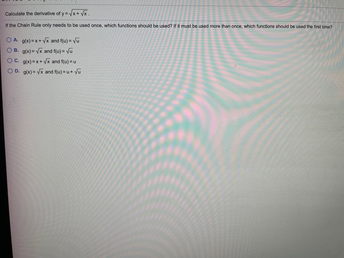 Calculate the derivative of y = x+ /x .
If the Chain Rule only needs to be used once, which functions should be used? If it must be used more than once, which functions should be used the first time?
O A. g(x) =x + /x and f(u) =Vu
O B. g(x)= Vx and f(u) = Vu
O C. g(x) = x+ Vx and f(u) =u
O D. g(x) = /x and f(u) = u + vu
