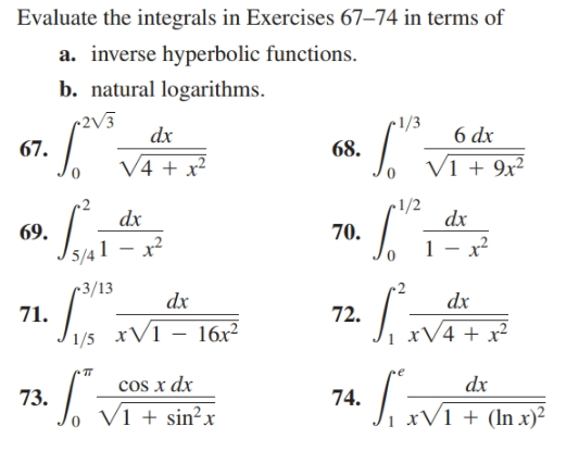 Evaluate the integrals in Exercises 67–74 in terms of
a. inverse hyperbolic functions.
b. natural logarithms.
(2V3
•1/3
dx
6 dx
67.
68.
V4 + x?
V1 + 9x²
•1/2
dx
dx
70.
69.
1 – x²
5/4 1
•3/13
2
dx
dx
71.
72.
xV1 – 16x²
xV4 + x²
1/5
cos x dx
dx
73.
74.
o V1 + sin²x
xV1 + (ln x)²

