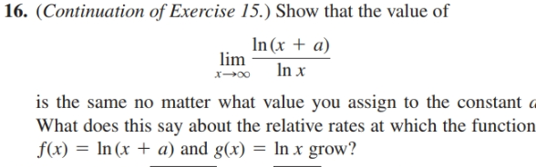 16. (Continuation of Exercise
15.) Show that the
value of
In (x + a)
lim
In x
is the same no matter what value you assign to the constant a
What does this say about the relative rates at which the function
f(x) = In (x + a) and g(x) = In x grow?

