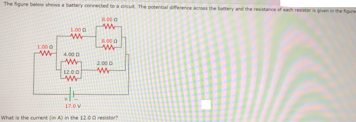 The figure below shows a battery connected to a circuit. The potential difference across the battery and the resistance of each resistor is given in the figure
8.00 Q
1.00 Q
8.00 0
1.00 N
4.00 N
2.00 O
12.0 0
17.0 V
What is the current (in A) in the 12.0 Q resistor?
