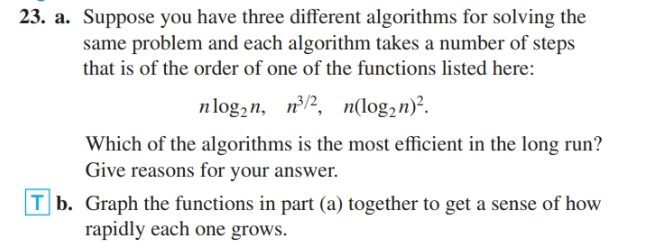 23. a. Suppose you have three different algorithms for solving the
same problem and each algorithm takes a number of steps
that is of the order of one of the functions listed here:
nlog,n, n/2, n(log,n)².
Which of the algorithms is the most efficient in the long run?
Give reasons for your answer.
T b. Graph the functions in part (a) together to get a sense of how
rapidly each one grows.
