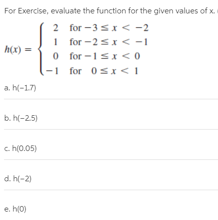 For Exercise, evaluate the function for the given values of x.
2 for – 3 < x < -2
1 for -2<x < -1
0 for –1<x < 0
h(x) =
-1 for 0<x< 1
a. h(-1.7)
b. h(-2.5)
c. h(0.05)
d. h(-2)
e. h(0)
