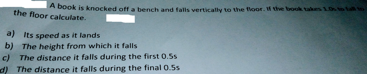 A book is knocked off a bench and falls vertically to the floor. If the book takes 1.0s to fall o
the floor calculate.
a)
Its speed as it lands
b) The height from which it falls
c) The distance it falls during the first 0.5s
d) The distance it falls during the final 0.5s
