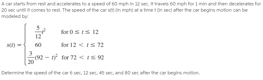 A car starts from rest and accelerates to a speed of 60 mph in 12 sec. It travels 60 mph for 1 min and then decelerates for
20 sec until it comes to rest. The speed of the car s(t) (in mph) at a time t (in sec) after the car begins motion can be
modeled by:
for 0 <t< 12
12
s(1) =
60
for 12 < ts 72
2(92 – 1? for 72 < t< 92
3
20
Determine the speed of the car 6 sec, 12 sec, 45 sec, and 80 sec after the car begins motion.
