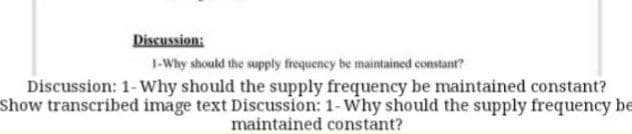 Discussion:
I-Why should the supply frequency be maintained constant?
Discussion: 1-Why should the supply frequency be maintained constant?
Show transcribed image text Discussion: 1-Why should the supply frequency be
maintained constant?
