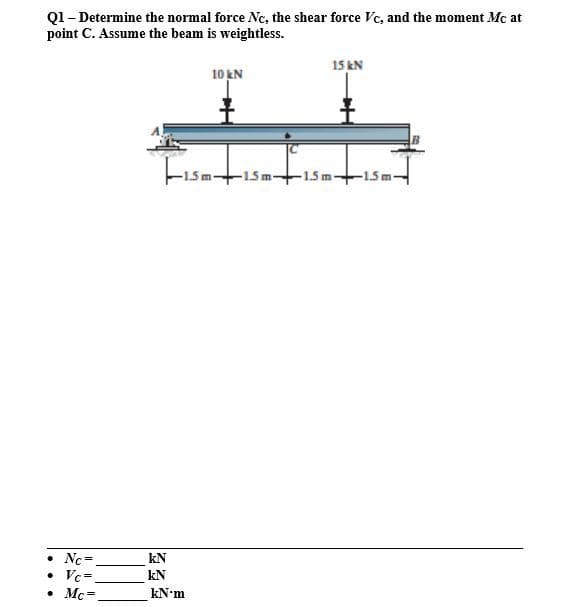 Q1– Determine the normal force Nc, the shear force Vc, and the moment Mc at
point C. Assume the beam is weightless.
15 kN
10 kN
Fisat
-15m15m-+15m
• Nc =
Vc=.
• Mc-
kN
%3D
kN
kN-m
