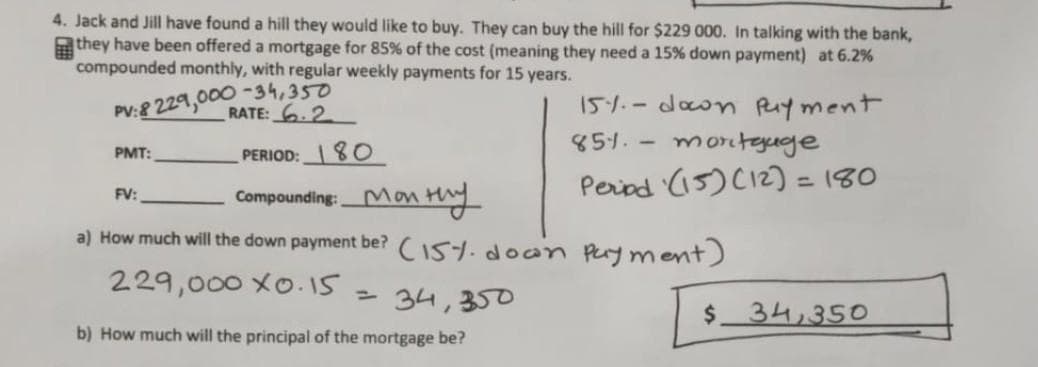 4. Jack and Jill have found a hill they would like to buy. They can buy the hill for $229 000. In talking with the bank,
they have been offered a mortgage for 85% of the cost (meaning they need a 15% down payment) at 6.2%
compounded monthly, with regular weekly payments for 15 years.
PV:8 229,000-34,350
RATE: 6.2
PERIOD: 80
FV:
Compounding: Monthy
a) How much will the down payment be? (15% down
229,000 x0.15
PMT:
= 34,350
b) How much will the principal of the mortgage be?
15%.- down payment
851. -
mortgage
Period (15) (12) = 180
payment)
$ 34,350