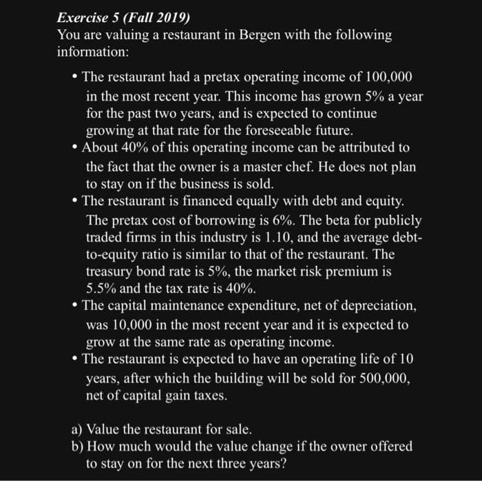 Exercise 5 (Fall 2019)
You are valuing a restaurant in Bergen with the following
information:
• The restaurant had a pretax operating income of 100,000
in the most recent year. This income has grown 5% a year
for the past two years, and is expected to continue
growing at that rate for the foreseeable future.
• About 40% of this operating income can be attributed to
the fact that the owner is a master chef. He does not plan
to stay on if the business is sold.
• The restaurant is financed equally with debt and equity.
The pretax cost of borrowing is 6%. The beta for publicly
traded firms in this industry is 1.10, and the average debt-
to-equity ratio is similar to that of the restaurant. The
treasury bond rate is 5%, the market risk premium is
5.5% and the tax rate is 40%.
• The capital maintenance expenditure, net of depreciation,
was 10,000 in the most recent year and it is expected to
grow at the same rate as operating income.
• The restaurant is expected to have an operating life of 10
years, after which the building will be sold for 500,000,
net of capital gain taxes.
a) Value the restaurant for sale.
b) How much would the value change if the owner offered
to stay on for the next three years?