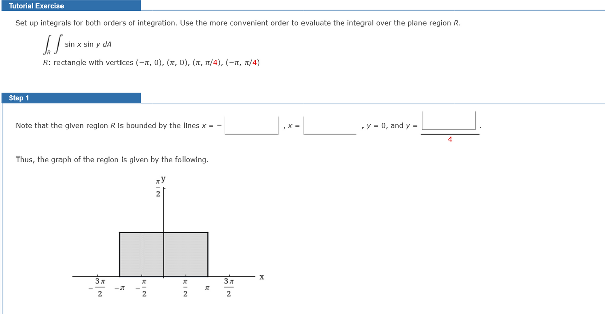 Tutorial Exercise
Set up integrals for both orders of integration. Use the more convenient order to evaluate the integral over the plane region R.
sin x sin y dA
R: rectangle with vertices (- π, 0), (π, 0) , (π, π/4), (-π, π/4)
Step 1
Note that the given region R is bounded by the lines x = -
, y = 0, and y =
4
Thus, the graph of the region is given by the following.
2
X
3 7
3 A
2
KIN
EIN
