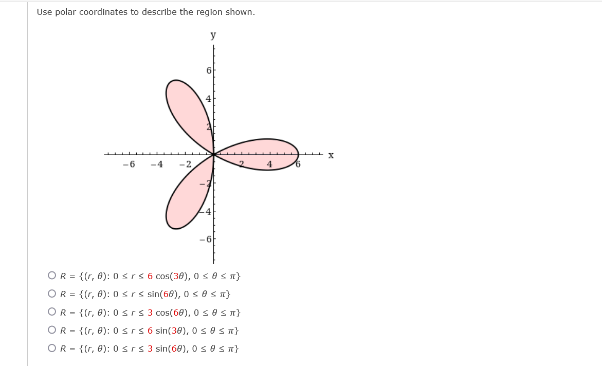 Use polar coordinates to describe the region shown.
y
6
4
- 6
-4
-2
4
-4
-6
OR = {(r, 0): 0 <rs 6 cos(30), 0 s 0 s n}
OR = {(r, 0): 0 <rs sin(60), 0 < 0 < n}
OR = {(r, 0): 0 <r< 3 cos(60), 0 < 0 s n}
OR = {(r, 0): 0 <rs 6 sin(30), 0 < 0 < n}
OR = {(r, 0): 0<r< 3 sin(60), 0 < 0 < n}
