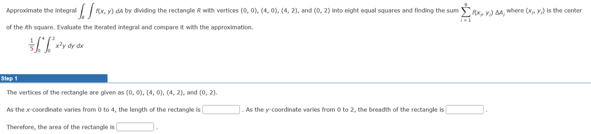 Approximate the integral
f(x, y) dA by dividing the rectangle R with vertices (0, 0), (4, 0), (4, 2), and (0, 2) into eight equal squares and finding the sum
f(xj, Y;) AA;
where (x;, y;) is the center
i = 1
of the ith square. Evaluate the iterated integral and compare it with the approximation.
1
x²y dy dx
Step 1
The vertices of the rectangle are given as (0, 0), (4, 0), (4, 2), and (0, 2).
As the x-coordinate varies from 0 to 4, the length of the rectangle is
As the y-coordinate varies from 0 to 2, the breadth of the rectangle is
Therefore, the area of the rectangle is
