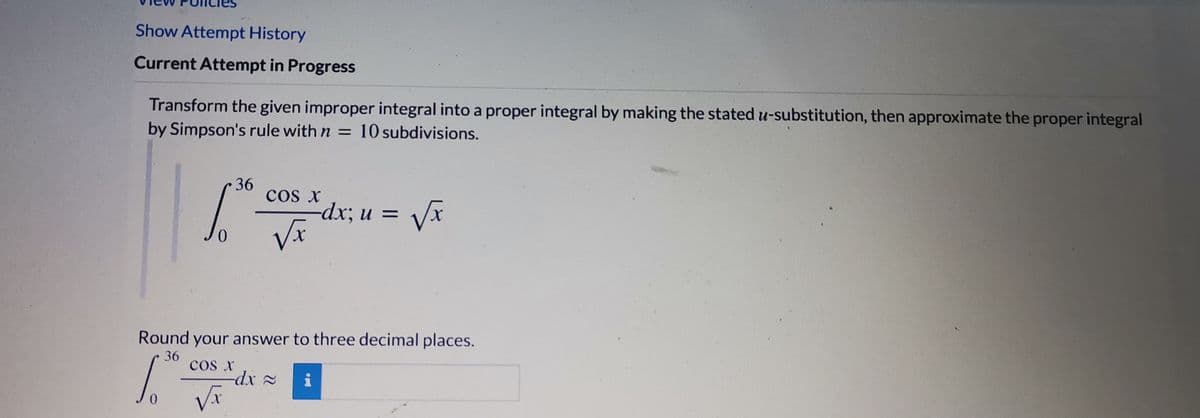 Show Attempt History
Current Attempt in Progress
Transform the given improper integral into a proper integral by making the stated u-substitution, then approximate the proper integral
by Simpson's rule with n = 10 subdivisions.
36
cos x
— dx; и %—D
Round your answer to three decimal places.
36
cos x
-dx 2
i
