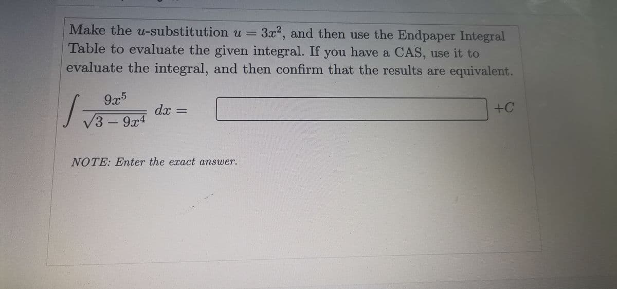 Make the u-substitution u = 3x2, and then use the Endpaper Integral
Table to evaluate the given integral. If you have a CAS, use it to
evaluate the integral, and then confirm that the results are equivalent.
9x5
dx =
+C
V3-9x4
NOTE: Enter the exact answer.
