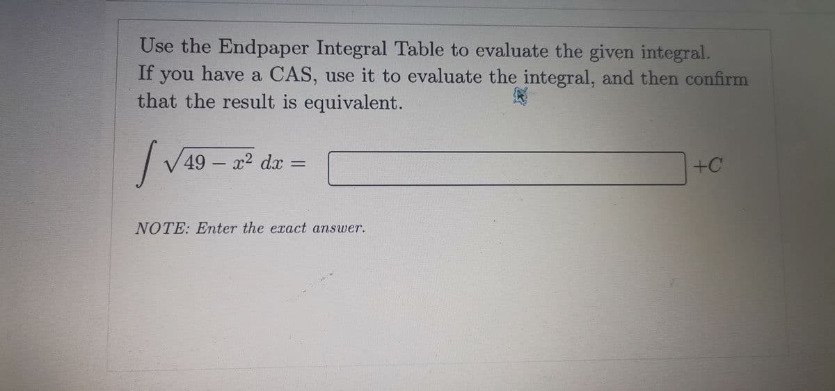 Use the Endpaper Integral Table to evaluate the given integral.
If
you
have a CAS, use it to evaluate the integral, and then confirm
that the result is equivalent.
49-x² dx =
+C
NOTE: Enter the exact answer.
