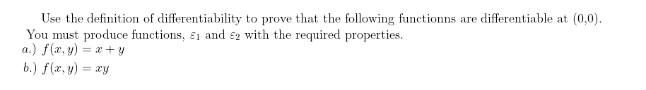 Use the definition of differentiability to prove that the following functionns are differentiable at (0,0).
You must produce functions, ɛ1 and ɛ2 with the required properties.
a.) f(x, y) = x + y
b.) f(x, y) = xy
