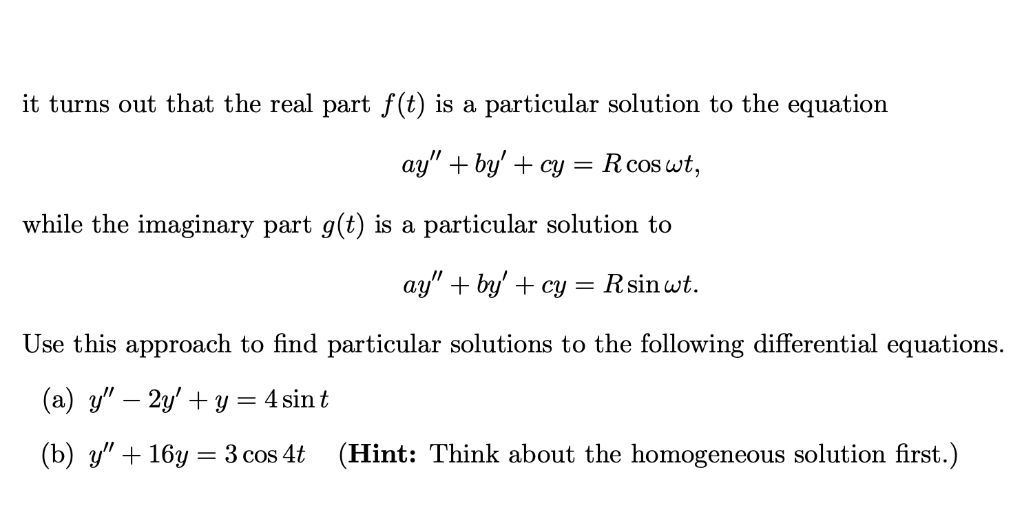it turns out that the real part f(t) is a particular solution to the equation
ay" + by' + cy = Rcos wt,
while the imaginary part g(t) is a particular solution to
ay" + by' + cy = Rsin wt.
Use this approach to find particular solutions to the following differential equations.
(a) y" – 2y' + y = 4 sin t
(b) y" + 16y = 3 cos 4t
(Hint: Think about the homogeneous solution first.)
