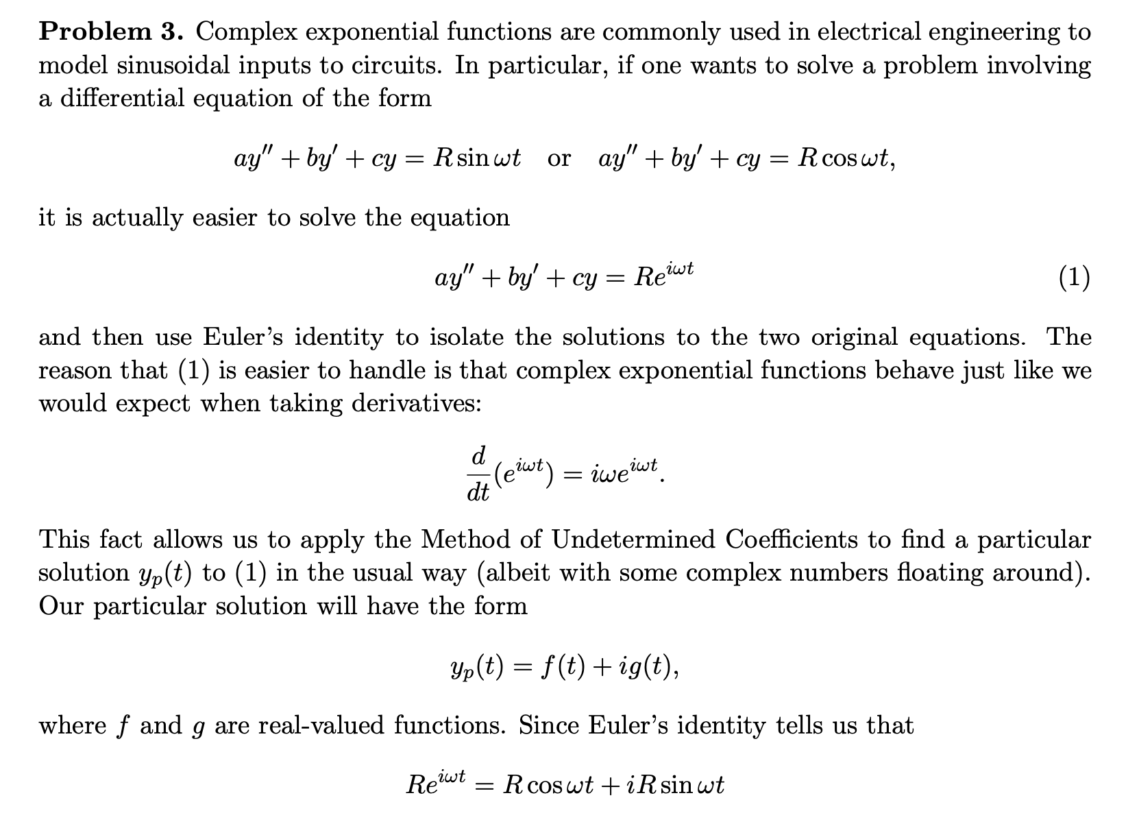 Problem 3. Complex exponential functions are commonly used in electrical engineering to
model sinusoidal inputs to circuits. In particular, if one wants to solve a problem involving
a differential equation of the form
ay" + by' + cy = Rsin wt
or ay" + by' + cy
Rcos wt,
it is actually easier to solve the equation
ay" + by' + cy = Rewt
(1)
and then use Euler's identity to isolate the solutions to the two original equations. The
reason that (1) is easier to handle is that complex exponential functions behave just like we
would expect when taking derivatives:
d
(eiwt) = iweiwt
dt
This fact allows us to apply the Method of Undetermined Coefficients to find a particular
solution yp(t) to (1) in the usual way (albeit with some complex numbers floating around).
Our particular solution will have the form
Yp(t) = f(t) + ig(t),
where f and g are real-valued functions. Since Euler's identity tells us that
Reut
iwt
= R cos wt +iRsin wt
