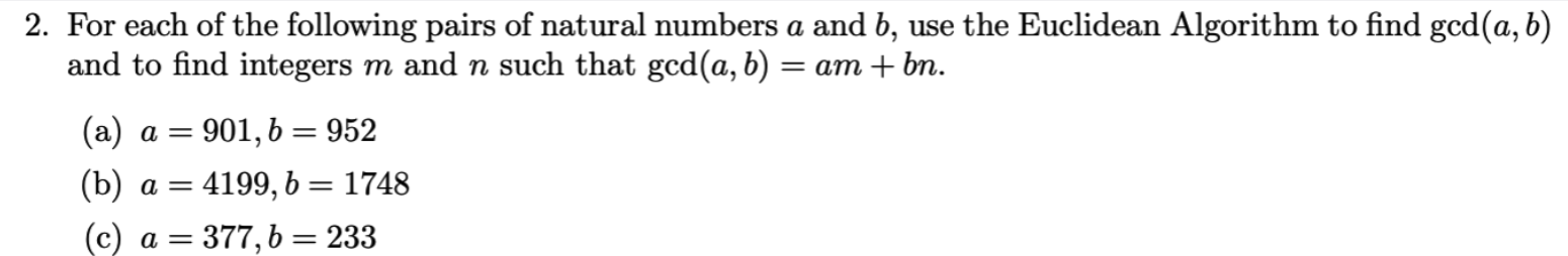 2. For each of the following pairs of natural numbers a and b, use the Euclidean Algorithm to find gcd(a, b)
and to find integers m and n such that gcd(a, b)
= am + bm.
(a) a = 901, b = 952
(b) a =
4199, 6 = 1748
(c)
= 377,6 = 233
