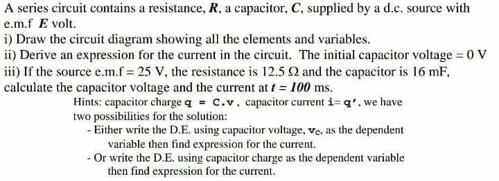 A series circuit contains a resistance, R, a capacitor, C, supplied by a d.c. source with
e.m.f E volt.
i) Draw the circuit diagram showing all the elements and variables.
ii) Derive an expression for the current in the circuit. The initial capacitor voltage 0 V
iii) If the source e.m.f = 25 V, the resistance is 12.5 Q and the capacitor is 16 mF,
calculate the capacitor voltage and the current at t = 100 ms.
Hints: capacitor charge q = C.v, capacitor current i= q', we have
two possibilities for the solution:
- Either write the D.E. using capacitor voltage, ve, as the dependent
variable then find expression for the current.
- Or write the D.E. using capacitor charge as the dependent variable
then find expression for the current.
