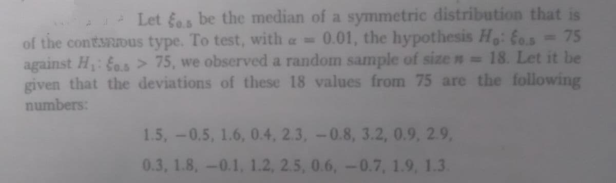 Let os be the median of a symmetric distribution that is
of the conturous type. To test, with a = 0.01, the hypothesis Ho: Eos = 75
against H₁: fo.s> 75, we observed a random sample of size = 18. Let it be
given that the deviations of these 18 values from 75 are the following
numbers:
1.5, -0.5, 1.6, 0.4, 2.3, -0.8, 3.2, 0.9, 2.9,
0.3, 1.8, -0.1, 1.2, 2.5, 0.6, -0.7, 1.9, 1.3.