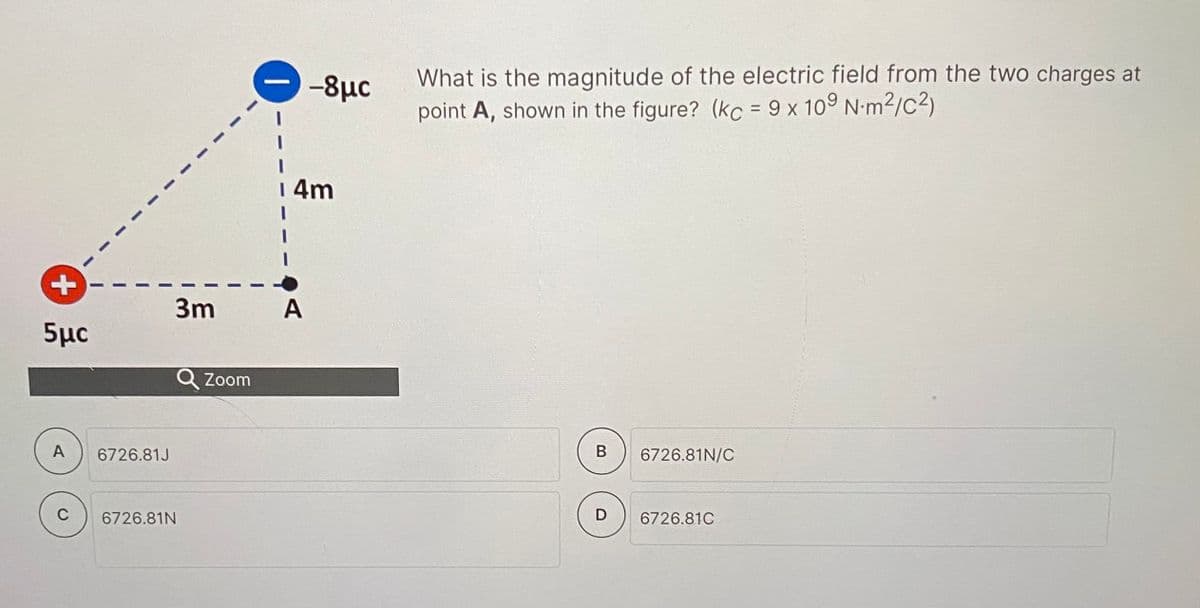 -8µc
What is the magnitude of the electric field from the two charges at
point A, shown in the figure? (kc = 9 x 109 N-m²/c2)
%3D
| 4m
3m
A
5μα
Q Zoom
A
6726.81J
В
6726.81N/C
C
6726.81N
D
6726.81C
