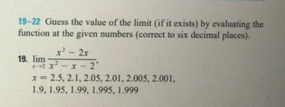 19-22 Guess the value of the limit (if it exists) by evaluating the
function at the given numbers (correct to six decimal places).
2x
19. lim
x - 2'
x 2.5, 2.1, 2.05, 2.01, 2.005, 2.001,
1.9, 1.95, 1.99, 1.995, 1.999
%3D
