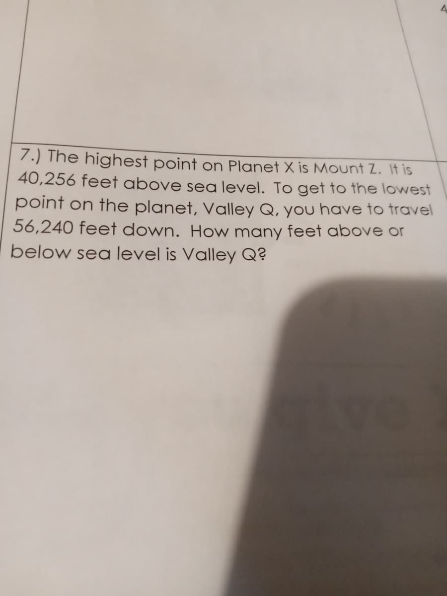 7.) The highest point on Planet X is Mount Z. It is
40,256 feet above sea level. To get to the lowwest
point on the planet, Valley Q, you have to travel
56,240 feet down. How many feet above or
below sea level is Valley Q?
