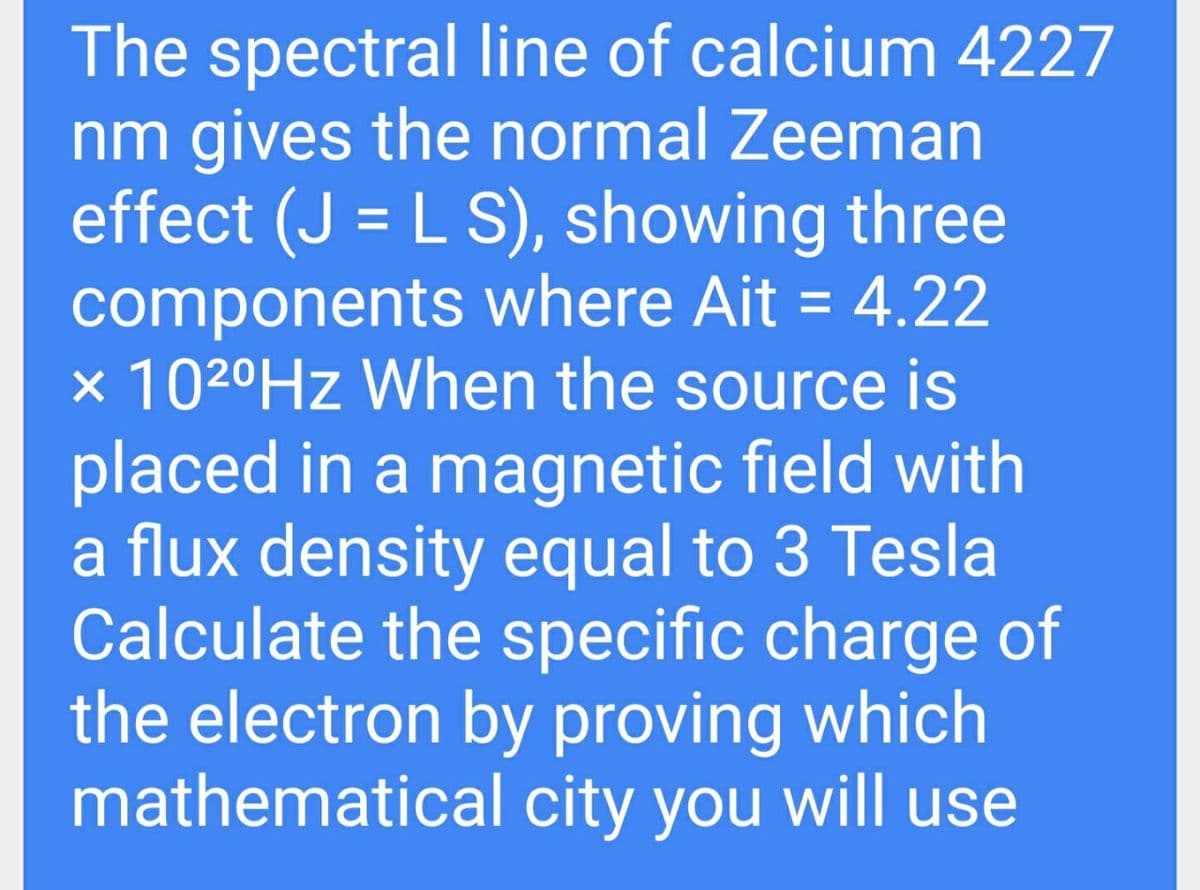 The spectral line of calcium 4227
nm gives the normal Zeeman
effect (J = L S), showing three
components where Ait = 4.22
x 1020HZ When the source is
placed in a magnetic field with
a flux density equal to 3 Tesla
Calculate the specific charge of
the electron by proving which
mathematical city you will use

