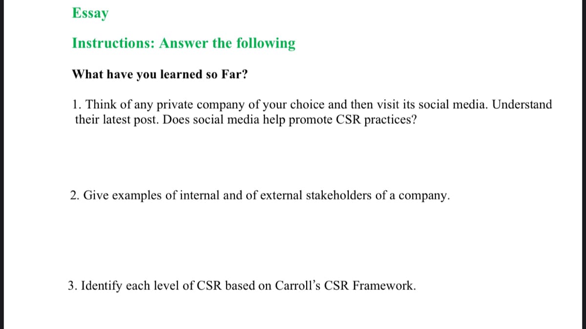 Essay
Instructions: Answer the following
What have you learned so Far?
1. Think of any private company of your choice and then visit its social media. Understand
their latest post. Does social media help promote CSR practices?
2. Give examples of internal and of external stakeholders of a
company.
3. Identify each level of CSR based on Carroll's CSR Framework.
