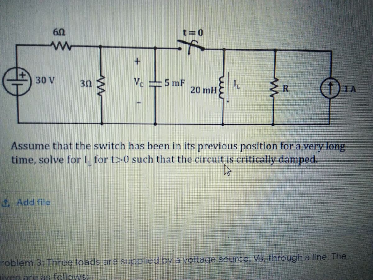 t= 0
30 V
30
Vc
5 mF
20 mH
R.
T)1A
Assume that the switch has been in its previous position for a very long
time, solve for I, for t>0 such that the circuit is critically damped.
1 Add file
roblem 3: Three loads are supplied by a voltage source, Vs, through a line. The
iven are as follows:
