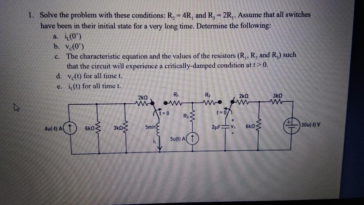 1. Solve the problem with these conditions: R, - 4R and R, - 2R,. Assume that all switches
have been in their initial state for a very long time. Determine the following:
a. i(0)
b. V(0)
c. The characteristic equation and the values of the resistors (R,, R, and R,) such
that the circuit will experience a critically-damped condition at t> 0.
d. v (t) for all time t.
e. i,(t) for all time t.
R.
R2
2kQ
3k0
2kQ
ww.
At-0
R
t= 07
主
4u(-t) A T) 6KO
3ko
5mH
2uF Ve
6kQ
30u(-t) V
Su(t) Al
