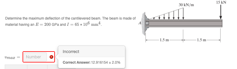 15 kN
30 kN/m
Determine the maximum deflection of the cantilevered beam. The beam is made of
material having an E = 200 GPa and I = 65 * 106 mm4.
A
-1.5 m-
- 1.5 m
Incorrect
Umar
Number
Correct Answer: 12.916154 + 2.0%
