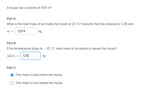 A house has a volume of 870 m3.
Part A
What is the total mass of air inside the house at 15 °C? Assume that the pressure is 1.00 atm.
m = 1074
kg.
Part B
If the temperature drops to – 15 °C, what mass of air enters or leaves the house?
|Am| = 125
kg
%3D
Part C
This mass of airs enters the house.
This mass of airs leaves the house.
