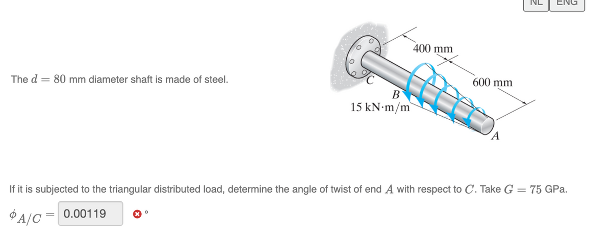 ENG
400 mm
The d = 80 mm diameter shaft is made of steel.
600 mm
В
15 KN•M/m`
If it is subjected to the triangular distributed load, determine the angle of twist of end A with respect to C. Take G = 75 GPa.
PA/C = 0.00119
