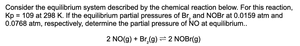 Consider the equilibrium system described by the chemical reaction below. For this reaction,
Kp = 109 at 298 K. If the equilibrium partial pressures of Br, and NOBR at 0.0159 atm and
0.0768 atm, respectively, determine the partial pressure of NO at equilibrium..
%3D
2 NO(g) + Br,(g)=2 NOBr(g)
