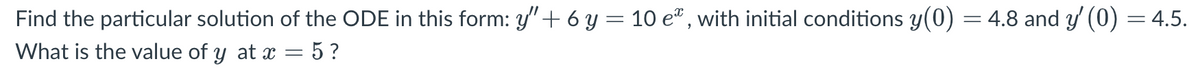 Find the particular solution of the ODE in this form: y" + 6 y = 10 e², with initial conditions y(0) = 4.8 and y' (0) = 4.5.
What is the value of y at x = 5?