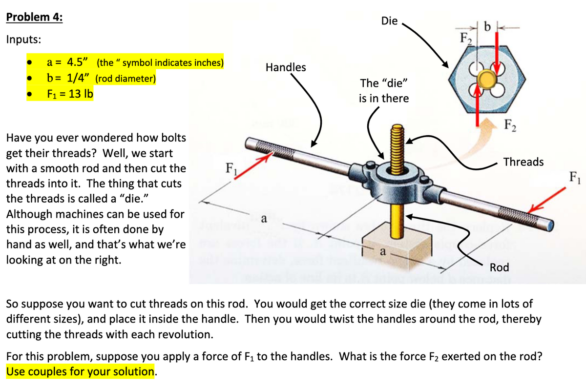 Problem 4:
Inputs:
a = 4.5" (the "symbol indicates inches)
b= 1/4" (rod diameter)
● F₁ = 13 lb
●
Have you ever wondered how bolts
get their threads? Well, we start
with a smooth rod and then cut the
threads into it. The thing that cuts
the threads is called a "die."
Although machines can be used for
this process, it is often done by
hand as well, and that's what we're
looking at on the right.
F₁
Handles
a
Die
The "die"
is in there
a
F₁
bk
F₂
Threads
Rod
So suppose you want to cut threads on this rod. You would get the correct size die (they come in lots of
different sizes), and place it inside the handle. Then you would twist the handles around the rod, thereby
cutting the threads with each revolution.
For this problem, suppose you apply a force of F₁ to the handles. What is the force F₂ exerted on the rod?
Use couples for your solution.
F₁